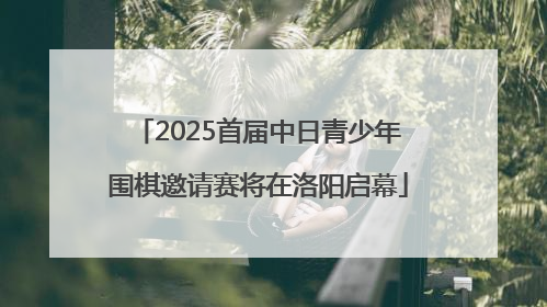 2025首届中日青少年围棋邀请赛将在洛阳启幕