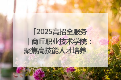 2025高招全服务｜商丘职业技术学院：聚焦高技能人才培养 谱写高质量发展篇章