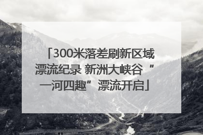 300米落差刷新区域漂流纪录 新洲大峡谷“一河四趣”漂流开启