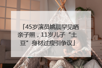 45岁演员姚晨罕见晒亲子照，11岁儿子“土豆”身材过瘦引争议