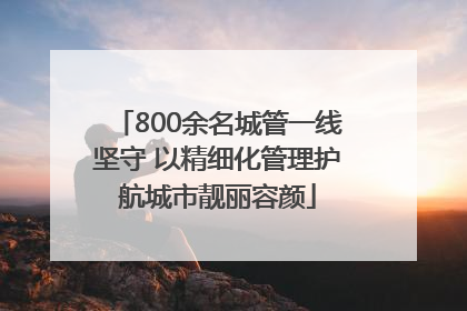 800余名城管一线坚守 以精细化管理护航城市靓丽容颜