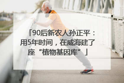 90后新农人孙正平：用5年时间，在威海建了座“植物基因库”