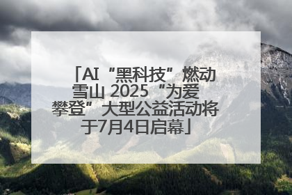 AI“黑科技”燃动雪山 2025“为爱攀登”大型公益活动将于7月4日启幕